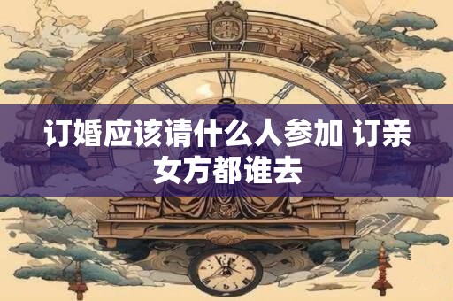 订婚应该请什么人参加 订亲女方都谁去