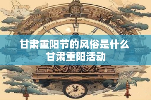 甘肃重阳节的风俗是什么 甘肃重阳活动