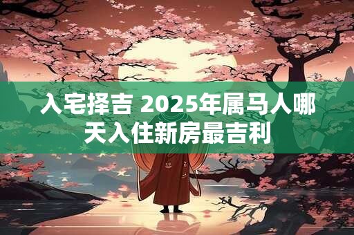 入宅择吉 2025年属马人哪天入住新房最吉利