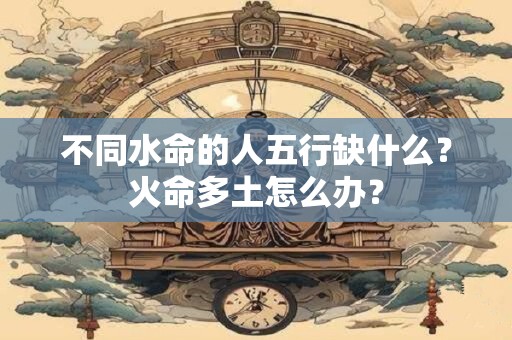 不同水命的人五行缺什么？火命多土怎么办？