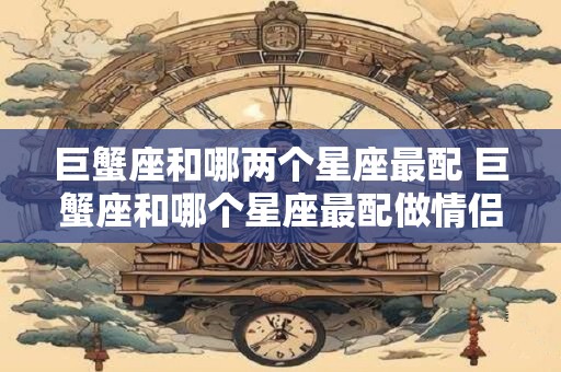 巨蟹座和哪两个星座最配 巨蟹座和哪个星座最配做情侣