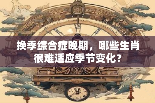 换季综合症晚期，哪些生肖很难适应季节变化？