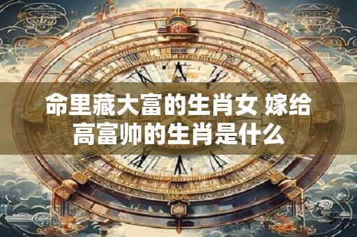 命里藏大富的生肖女 嫁给高富帅的生肖是什么