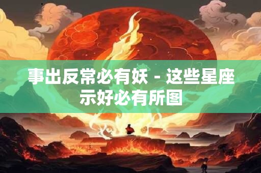 事出反常必有妖－这些星座示好必有所图