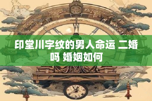 印堂川字纹的男人命运 二婚吗 婚姻如何