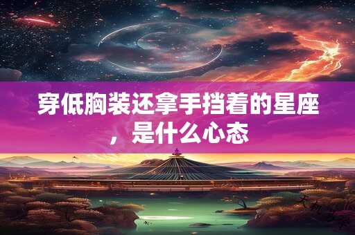 穿低胸装还拿手挡着的星座，是什么心态