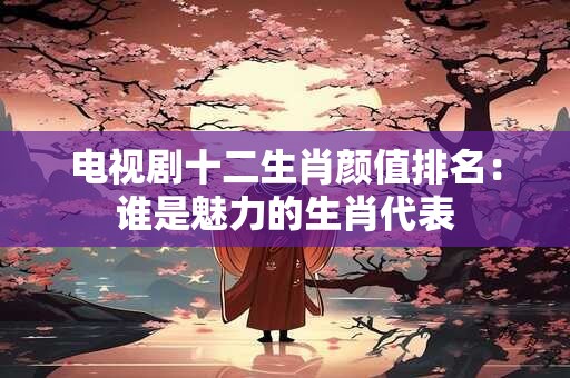 电视剧十二生肖颜值排名：谁是魅力的生肖代表