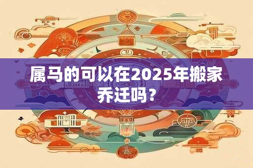 属马的可以在2025年搬家乔迁吗？