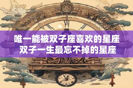 唯一能被双子座喜欢的星座 双子一生最忘不掉的星座
