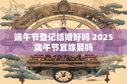 端午节登记结婚好吗 2025端午节宜嫁娶吗