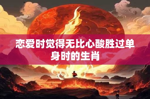 详细阅读:恋爱时觉得无比心酸胜过单身时的生肖 恋爱时觉得无比心酸胜过单身时的生肖