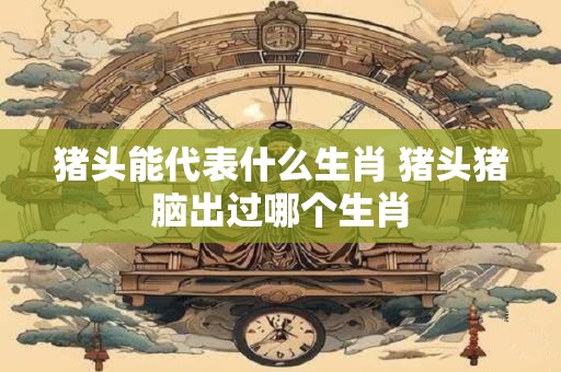 猪头能代表什么生肖 猪头猪脑出过哪个生肖