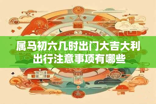属马初六几时出门大吉大利 出行注意事项有哪些