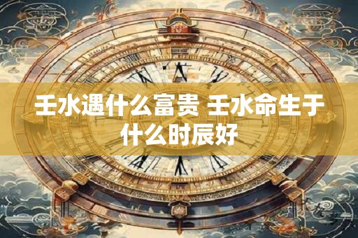 详细阅读:壬水遇什么富贵 壬水命生于什么时辰好 壬水遇什么富贵 壬水命生于什么时辰好