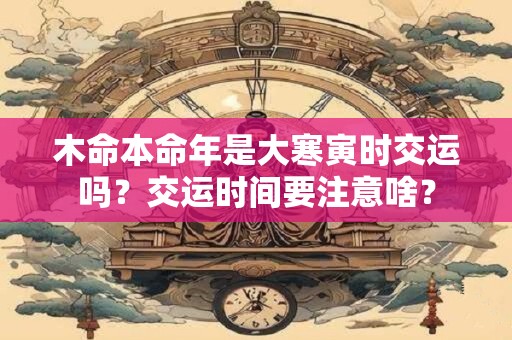 木命本命年是大寒寅时交运吗？交运时间要注意啥？