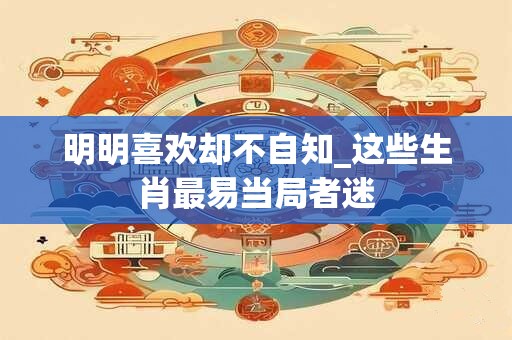 明明喜欢却不自知_这些生肖最易当局者迷