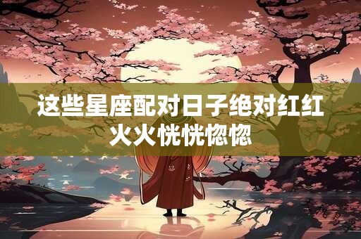 这些星座配对日子绝对红红火火恍恍惚惚