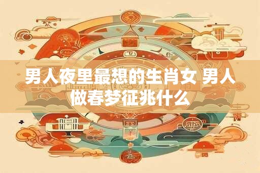 男人夜里最想的生肖女 男人做春梦征兆什么