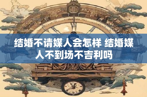 结婚不请媒人会怎样 结婚媒人不到场不吉利吗