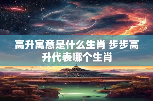 高升寓意是什么生肖 步步高升代表哪个生肖