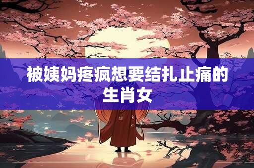 被姨妈疼疯想要结扎止痛的生肖女