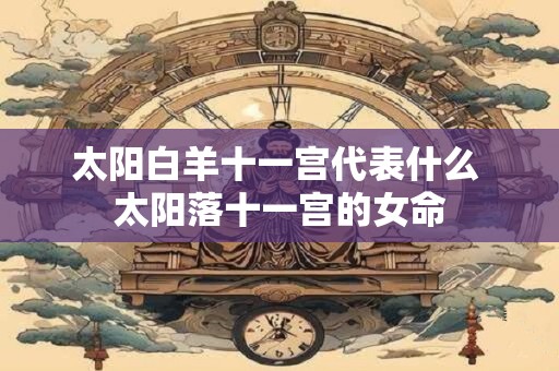 太阳白羊十一宫代表什么 太阳落十一宫的女命 太阳白羊十一宫代表什么 太阳落十一宫的女命