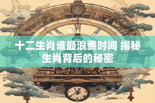 十二生肖谁最浪费时间 揭秘生肖背后的秘密