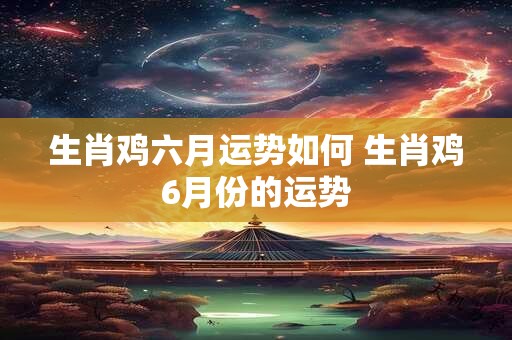 生肖鸡六月运势如何 生肖鸡6月份的运势