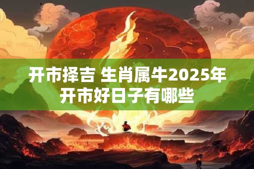 开市择吉 生肖属牛2025年开市好日子有哪些