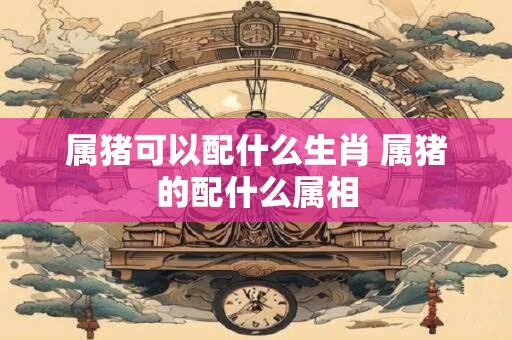 属猪可以配什么生肖 属猪的配什么属相