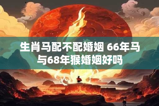 生肖马配不配婚姻 66年马与68年猴婚姻好吗