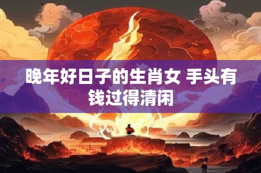 晚年好日子的生肖女 手头有钱过得清闲