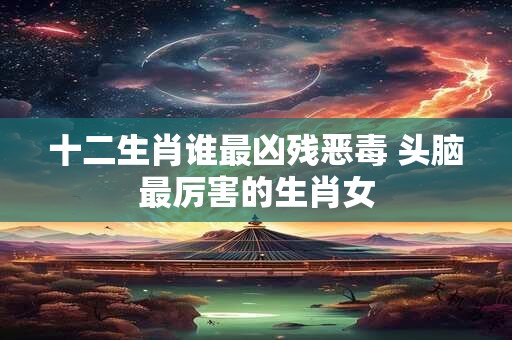 十二生肖谁最凶残恶毒 头脑最厉害的生肖女