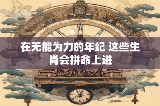 在无能为力的年纪 这些生肖会拼命上进