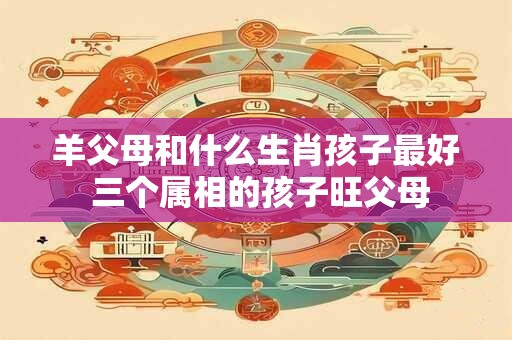 羊父母和什么生肖孩子最好 三个属相的孩子旺父母