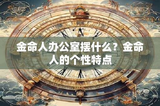 金命人办公室摆什么？金命人的个性特点