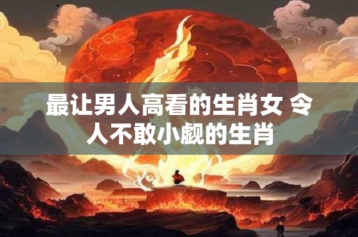 最让男人高看的生肖女 令人不敢小觑的生肖