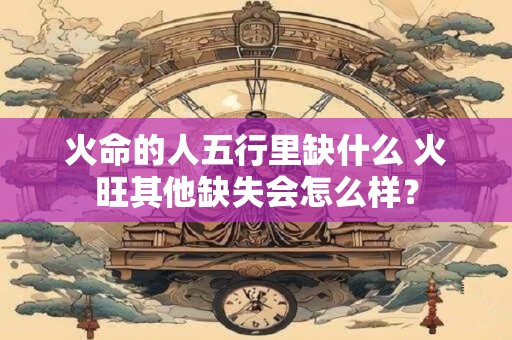 火命的人五行里缺什么 火旺其他缺失会怎么样？