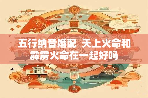 五行纳音婚配  天上火命和霹雳火命在一起好吗