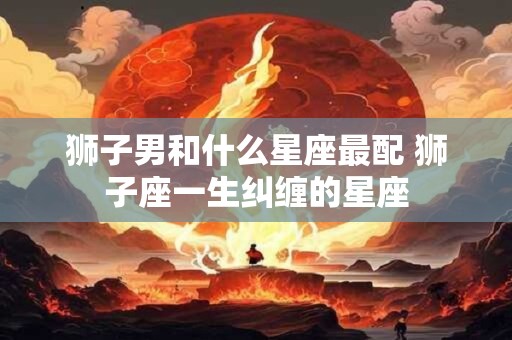 狮子男和什么星座最配 狮子座一生纠缠的星座
