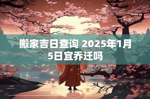 搬家吉日查询 2025年1月5日宜乔迁吗