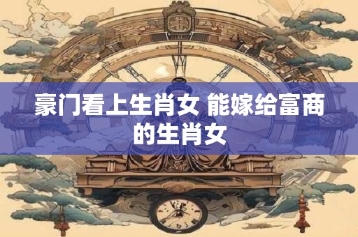 豪门看上生肖女 能嫁给富商的生肖女