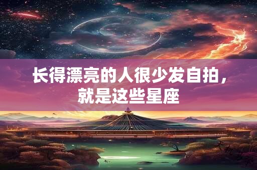 长得漂亮的人很少发自拍，就是这些星座