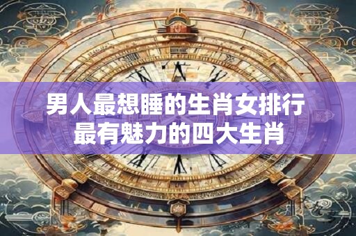 男人最想睡的生肖女排行 最有魅力的四大生肖