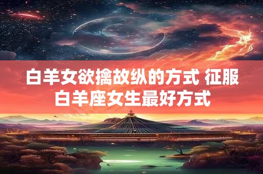 白羊女欲擒故纵的方式 征服白羊座女生最好方式