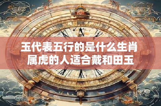 玉代表五行的是什么生肖 属虎的人适合戴和田玉