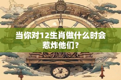 当你对12生肖做什么时会惹炸他们？