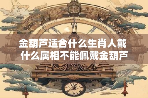 金葫芦适合什么生肖人戴 什么属相不能佩戴金葫芦