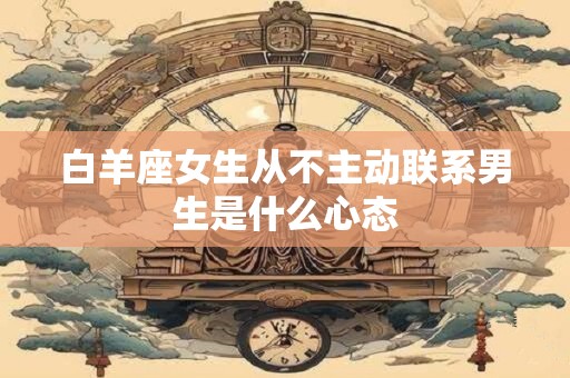 白羊座女生从不主动联系男生是什么心态