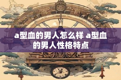 a型血的男人怎么样 a型血的男人性格特点